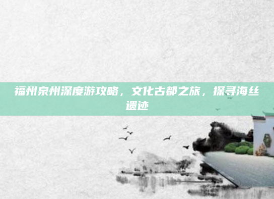 福州泉州深度游攻略,文化古都之旅,探寻海丝遗迹