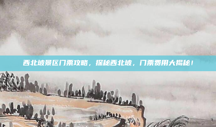 西北坡景区门票攻略,探秘西北坡,门票费用大揭秘!