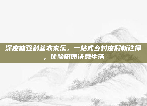 深度体验剑蓉农家乐,一站式乡村度假新选择,体验田园诗意生活
