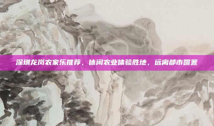 深圳龙岗农家乐推荐，休闲农业体验胜地，远离都市喧嚣
