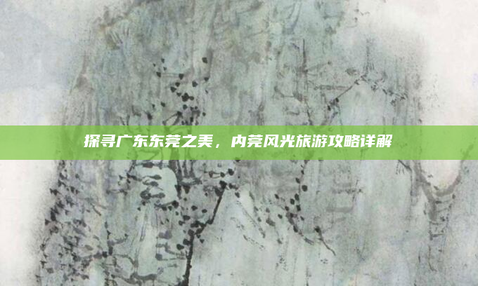 探寻广东东莞之美,内莞风光旅游攻略详解