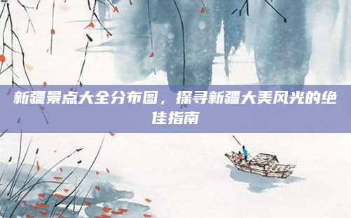 新疆景点大全分布图，探寻新疆大美风光的绝佳指南