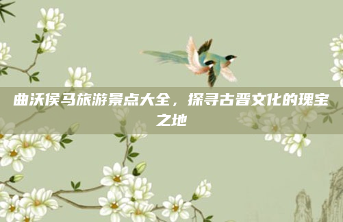 曲沃侯马旅游景点大全，探寻古晋文化的瑰宝之地