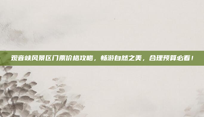 观音峡风景区门票价格攻略,畅游自然之美,合理预算必看!