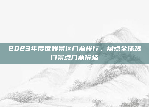 2023年度世界景区门票排行,盘点全球热门景点门票价格