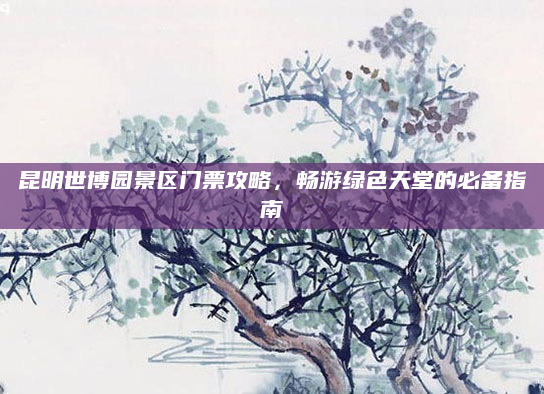 昆明世博园景区门票攻略,畅游绿色天堂的必备指南