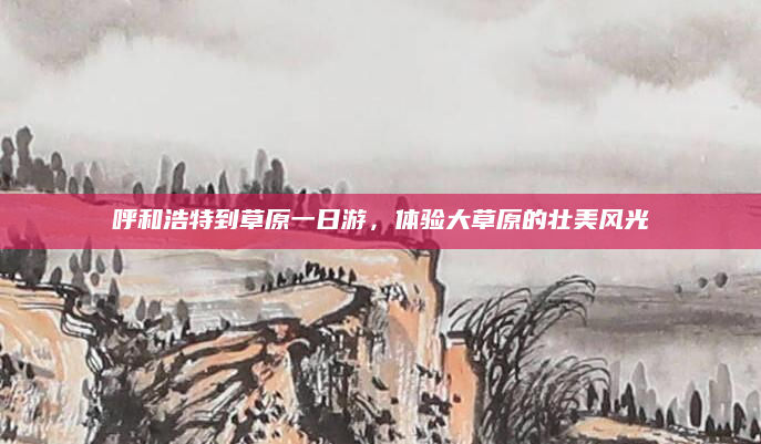 呼和浩特到草原一日游,体验大草原的壮美风光