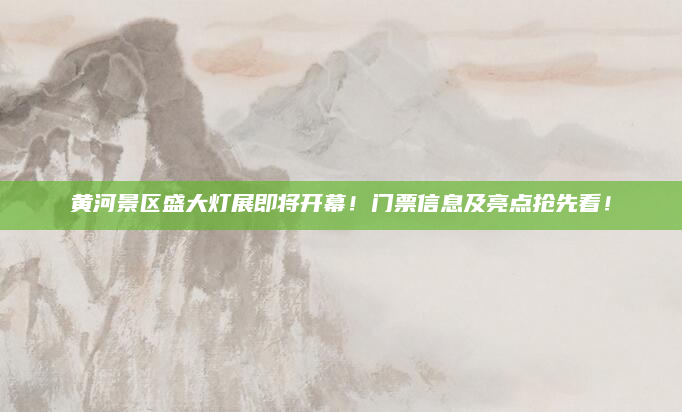 黄河景区盛大灯展即将开幕！门票信息及亮点抢先看！