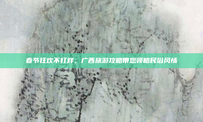 春节狂欢不打烊,广西旅游攻略带您领略民俗风情