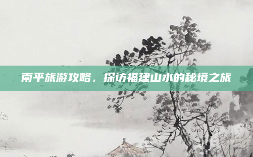 南平旅游攻略，探访福建山水的秘境之旅