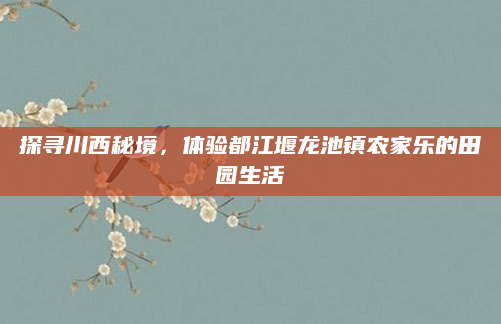 探寻川西秘境,体验都江堰龙池镇农家乐的田园生活