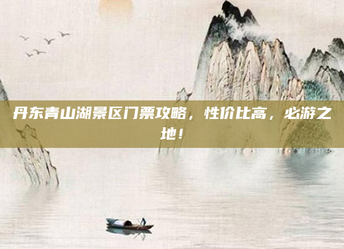 丹东青山湖景区门票攻略,性价比高,必游之地!