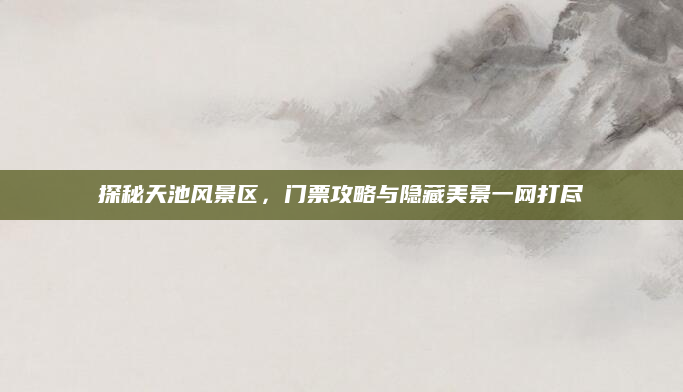 探秘天池风景区,门票攻略与隐藏美景一网打尽