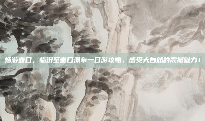 畅游壶口,临汾至壶口瀑布一日游攻略,感受大自然的震撼魅力!