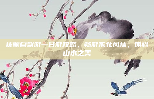 抚顺自驾游一日游攻略,畅游东北风情,体验山水之美