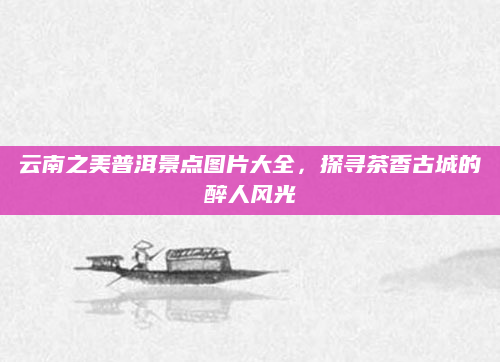 云南之美普洱景点图片大全,探寻茶香古城的醉人风光