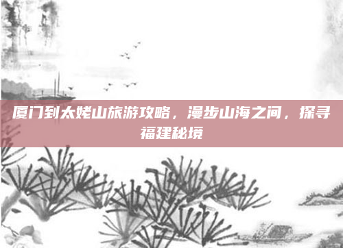 厦门到太姥山旅游攻略,漫步山海之间,探寻福建秘境