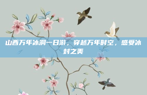 山西万年冰洞一日游,穿越万年时空,感受冰封之美
