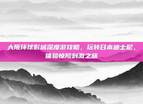 大阪环球影城深度游攻略,玩转日本迪士尼,体验惊险刺激之旅