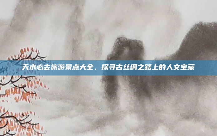 天水必去旅游景点大全,探寻古丝绸之路上的人文宝藏