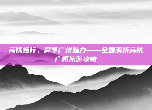 高铁畅行,尽享广州魅力——全面解析高铁广州旅游攻略