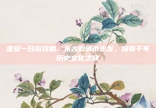 淮安一日游攻略,从古韵城市出发,探索千年历史文化之旅