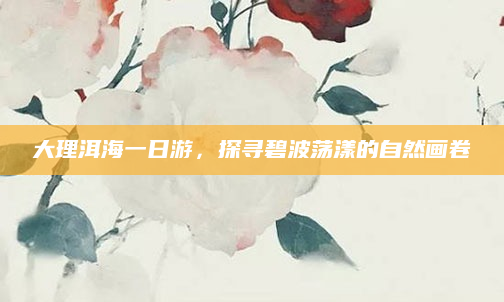 大理洱海一日游,探寻碧波荡漾的自然画卷