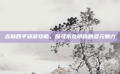 吉林四平旅游攻略，探寻东北明珠的多元魅力