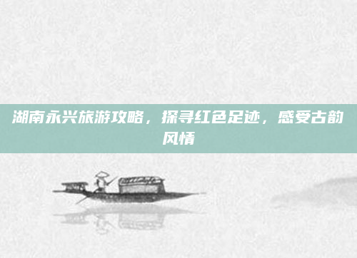 湖南永兴旅游攻略，探寻红色足迹，感受古韵风情
