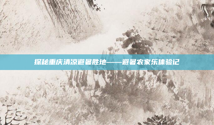 探秘重庆清凉避暑胜地——避暑农家乐体验记