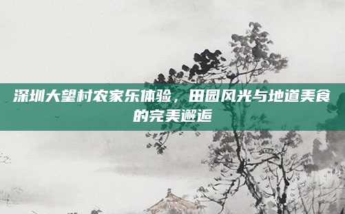 深圳大望村农家乐体验,田园风光与地道美食的完美邂逅