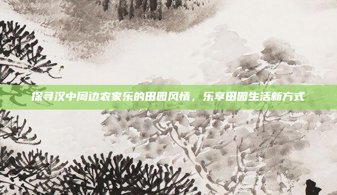 探寻汉中周边农家乐的田园风情，乐享田园生活新方式