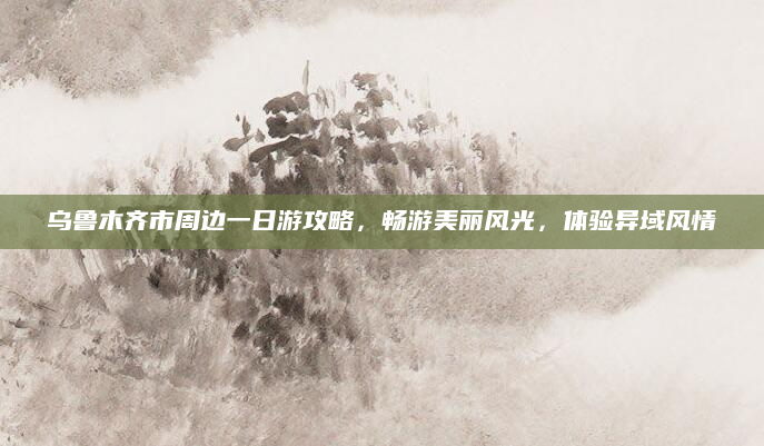 乌鲁木齐市周边一日游攻略,畅游美丽风光,体验异域风情