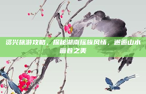 资兴旅游攻略，探秘湖南瑶族风情，邂逅山水画卷之美