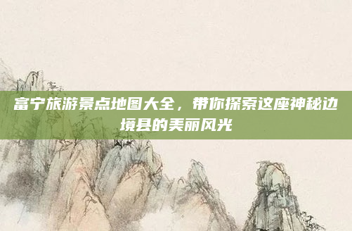 富宁旅游景点地图大全，带你探索这座神秘边境县的美丽风光