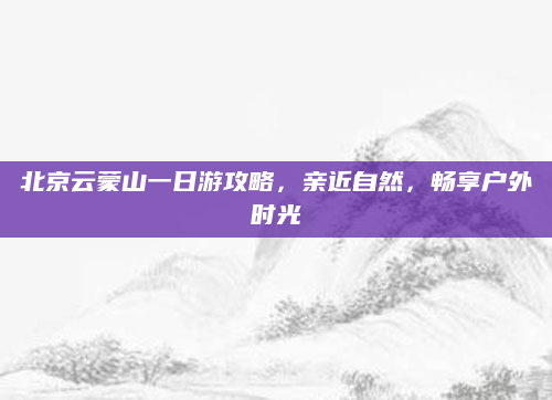 北京云蒙山一日游攻略,亲近自然,畅享户外时光