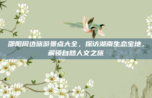 邵阳周边旅游景点大全，探访湖南生态宝地，解锁自然人文之旅