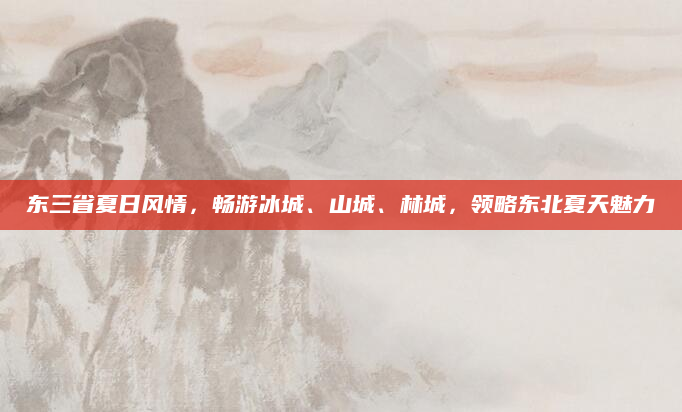 东三省夏日风情,畅游冰城、山城、林城,领略东北夏天魅力