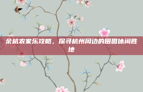 余杭农家乐攻略,探寻杭州周边的田园休闲胜地