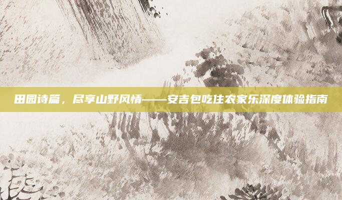 田园诗篇,尽享山野风情——安吉包吃住农家乐深度体验指南