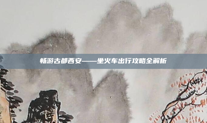 畅游古都西安——坐火车出行攻略全解析