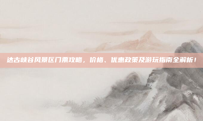 达古峡谷风景区门票攻略，价格、优惠政策及游玩指南全解析！