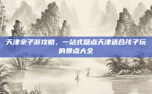 天津亲子游攻略,一站式盘点天津适合孩子玩的景点大全