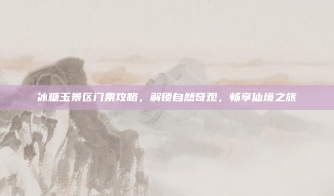 冰糖玉景区门票攻略,解锁自然奇观,畅享仙境之旅
