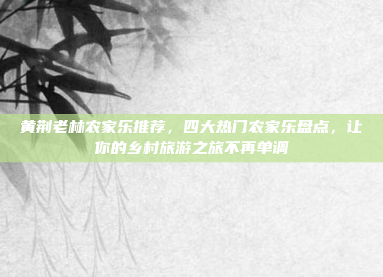 黄荆老林农家乐推荐,四大热门农家乐盘点,让你的乡村旅游之旅不再单调