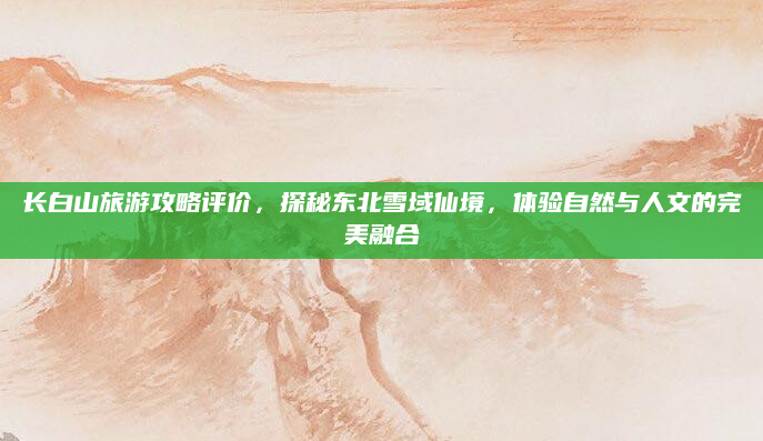 长白山旅游攻略评价,探秘东北雪域仙境,体验自然与人文的完美融合