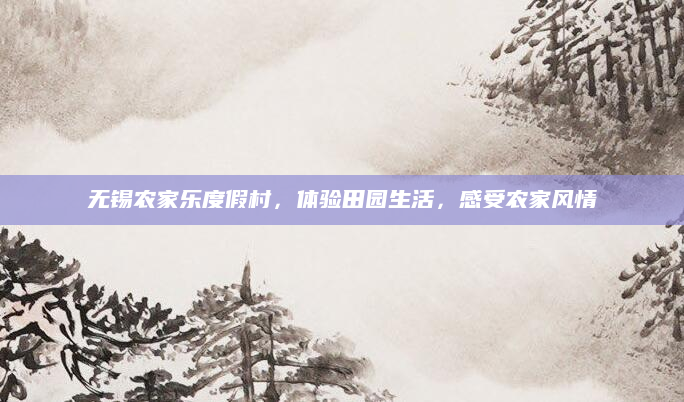 无锡农家乐度假村,体验田园生活,感受农家风情