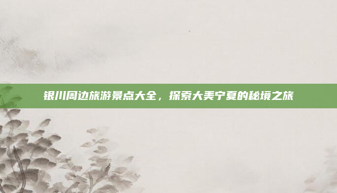 银川周边旅游景点大全,探索大美宁夏的秘境之旅