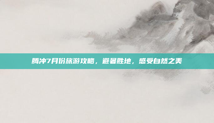 腾冲7月份旅游攻略,避暑胜地,感受自然之美