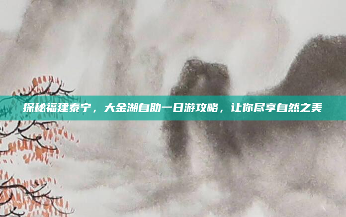 探秘福建泰宁，大金湖自助一日游攻略，让你尽享自然之美